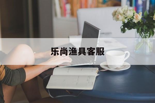 乐尚渔具客服(乐尚鱼竿质量咋样)
